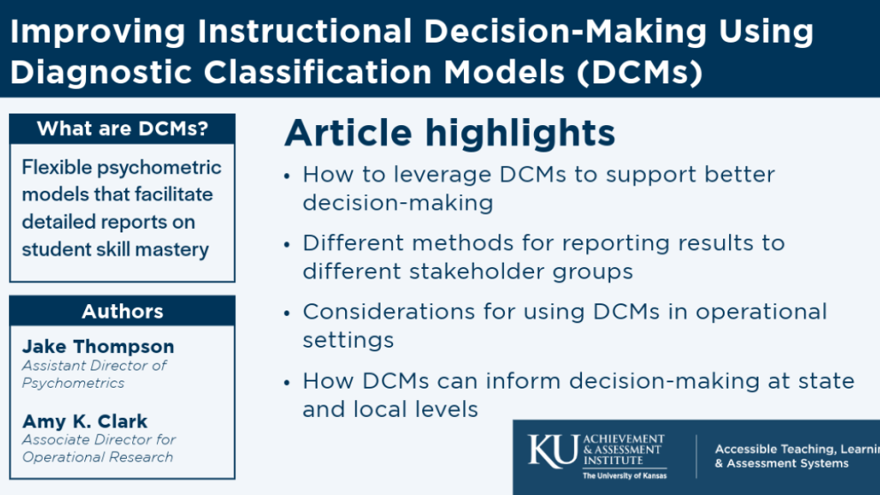 Improving Instructional Decision-Making Using Diagnostic Classification Models Article highlights: How to leverage DCMs to support better decision making. Different methods for reporting results to different stakeholder groups. Considerations for using DCMs in operational settings. How DCMs can inform decision making at state nd local levels. What are DCMs? Flexible psychometric models that facilitate detailed reports on student skill mastery. Jake Thompson and Amy K. ClarkAmy C